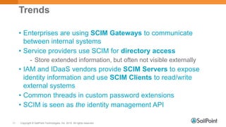 Copyright © SailPoint Technologies, Inc. 2015 All rights reserved.11
Trends
• Enterprises are using SCIM Gateways to communicate
between internal systems
• Service providers use SCIM for directory access
- Store extended information, but often not visible externally
• IAM and IDaaS vendors provide SCIM Servers to expose
identity information and use SCIM Clients to read/write
external systems
• Common threads in custom password extensions
• SCIM is seen as the identity management API
 