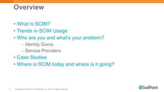 Copyright © SailPoint Technologies, Inc. 2015 All rights reserved.2
Overview
• What is SCIM?
• Trends in SCIM Usage
• Who are you and what’s your problem?
- Identity Gurus
- Service Providers
• Case Studies
• Where is SCIM today and where is it going?
 