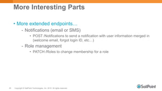 Copyright © SailPoint Technologies, Inc. 2015 All rights reserved.25
More Interesting Parts
• More extended endpoints…
- Notifications (email or SMS)
• POST /Notifications to send a notification with user information merged in
(welcome email, forgot login ID, etc…)
- Role management
• PATCH /Roles to change membership for a role
 