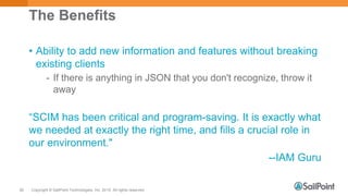 Copyright © SailPoint Technologies, Inc. 2015 All rights reserved.26
The Benefits
• Ability to add new information and features without breaking
existing clients
- If there is anything in JSON that you don't recognize, throw it
away
“SCIM has been critical and program-saving. It is exactly what
we needed at exactly the right time, and fills a crucial role in
our environment."
--IAM Guru
 