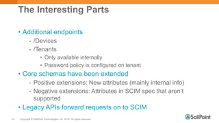 Copyright © SailPoint Technologies, Inc. 2015 All rights reserved.41
The Interesting Parts
• Additional endpoints
- /Devices
- /Tenants
• Only available internally
• Password policy is configured on tenant
• Core schemas have been extended
- Positive extensions: New attributes (mainly internal info)
- Negative extensions: Attributes in SCIM spec that aren’t
supported
• Legacy APIs forward requests on to SCIM
 