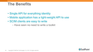 Copyright © SailPoint Technologies, Inc. 2015 All rights reserved.42
The Benefits
• Single API for everything identity
• Mobile application has a light-weight API to use
• SCIM clients are easy to write
- Have seen no need to write a toolkit
 