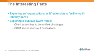 Copyright © SailPoint Technologies, Inc. 2015 All rights reserved.46
The Interesting Parts
• Exploring an “organizational unit” extension to facility multi-
tenancy in API
• Exploring a pub/sub SCIM model
- Client subscribes to be notified of changes
- SCIM server sends out notifications
 
