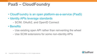 Copyright © SailPoint Technologies, Inc. 2015 All rights reserved.49
PaaS – CloudFoundry
• CloudFoundry is an open platform-as-a-service (PaaS)
• Identity APIs leverage standards
- SCIM, OAuth2, and OpenID Connect
• Benefits
- Use existing open API rather than reinventing the wheel
- Use SCIM extensions for some non-identity APIs
 