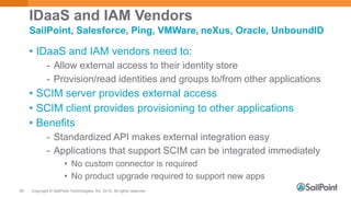 Copyright © SailPoint Technologies, Inc. 2015 All rights reserved.50
IDaaS and IAM Vendors
• IDaaS and IAM vendors need to:
- Allow external access to their identity store
- Provision/read identities and groups to/from other applications
• SCIM server provides external access
• SCIM client provides provisioning to other applications
• Benefits
- Standardized API makes external integration easy
- Applications that support SCIM can be integrated immediately
• No custom connector is required
• No product upgrade required to support new apps
SailPoint, Salesforce, Ping, VMWare, neXus, Oracle, UnboundID
 