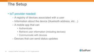 Copyright © SailPoint Technologies, Inc. 2015 All rights reserved.54
The Setup
• IoT provider needed:
- A registry of devices associated with a user
- Information about the device (bluetooth address, etc…)
- A mobile app that can
• Authenticate
• Retrieve user information (including devices)
• Communicate with devices
- Devices that can send status updates
 