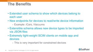 Copyright © SailPoint Technologies, Inc. 2015 All rights reserved.56
The Benefits
• Extended user schema to show which devices belong to
each user
• New endpoints for devices to read/write device information
- Example: /Cars, /Vacuums
• Extensible schema allows new device types to be imported
via JSON files
• Extremely light-weight SCIM clients on mobile app and
devices
- This is very important for constrained devices
 