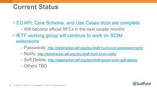 Copyright © SailPoint Technologies, Inc. 2015 All rights reserved.58
Current Status
• 2.0 API, Core Schema, and Use Cases docs are complete
- Will become official RFCs in the next couple months
• IETF working group will continue to work on SCIM
extensions
- Passwords: http://datatracker.ietf.org/doc/draft-hunt-scim-password-mgmt/
- Notify: http://datatracker.ietf.org/doc/draft-hunt-scim-notify/
- Soft Delete: http://datatracker.ietf.org/doc/draft-ansari-scim-soft-delete/
- Others TBD
 