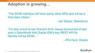 Copyright © SailPoint Technologies, Inc. 2015 All rights reserved.61
Adoption is growing…
“The SCIM interface will have parity other APIs and will be a
first-class citizen.”
--Ian Glazer, Salesforce
“I’m also proud to say Oracle’s Amit Jasuja announced at last
year’s OpenWorld that Oracle IDM’s key REST API for
Identity will be SCIM…”
--Phil Hunt, Oracle
 