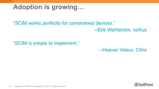 Copyright © SailPoint Technologies, Inc. 2015 All rights reserved.62
Adoption is growing…
“SCIM works perfectly for constrained devices.”
--Erik Wahlström, neXus
“SCIM is simple to implement.”
--Haavar Valeur, Citrix
 