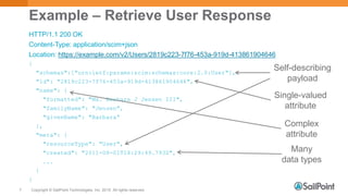 Copyright © SailPoint Technologies, Inc. 2015 All rights reserved.7
Example – Retrieve User Response
HTTP/1.1 200 OK
Content-Type: application/scim+json
Location: https://example.com/v2/Users/2819c223-7f76-453a-919d-413861904646
{
"schemas":["urn:ietf:params:scim:schemas:core:2.0:User"],
"id": "2819c223-7f76-453a-919d-413861904646",
"name": {
"formatted": "Ms. Barbara J Jensen III",
"familyName": "Jensen",
"givenName": "Barbara“
},
"meta": {
"resourceType": "User",
"created": "2011-08-01T18:29:49.793Z",
...
}
}
Self-describing
payload
Single-valued
attribute
Complex
attribute
Many
data types
 