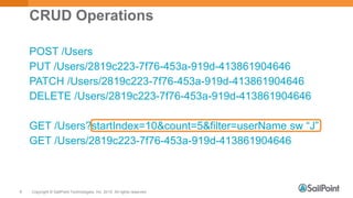 Copyright © SailPoint Technologies, Inc. 2015 All rights reserved.8
CRUD Operations
POST /Users
PUT /Users/2819c223-7f76-453a-919d-413861904646
PATCH /Users/2819c223-7f76-453a-919d-413861904646
DELETE /Users/2819c223-7f76-453a-919d-413861904646
GET /Users?startIndex=10&count=5&filter=userName sw “J”
GET /Users/2819c223-7f76-453a-919d-413861904646
 