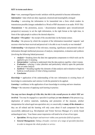 KEY to terms used above:

Data = raw, unarranged figures/words/ artefacts with the potential to become information
Information = data which are duly organised, clustered and meaningfully arranged
Encoding = converting the information to be transmitted into a form which renders its
transmission possible (images embedded in a Word or PDF document or an audio .WAV file)
Transmission = the promotion, access / dissemination (dependent upon inward/outward
perspective) necessary to set the right information, in the right format at the right time, in
front of the right people to achieve the desired objective.
Reception + Perception = the receipt of the encoded data via the human senses.
Decoding = the process by which the recipient of the information transmitted ‘unpacks’ and
accesses what has been received and perceived: is he able to see it exactly as was intended?
Understanding = development of the relevance, meaning, significance and potential value of
information through intellectual processes of analysis, interpretation, evaluation and synthesis
(involving the following linked processes)
   •   Analysis = breaking down the data into appropriate components to which tools can be
       applied to give it meaning.
   •   Interpretation = seeking to understand what the data analysis signifies: what it means
   •   Evaluation = placing a value (absolute and particularly relative) upon the particular
       data set under analysis
   •   Synthesis = threading together the elements of data analysis and evaluation to begin to
       build an overall picture of what is being examined.
   •   Conclusion

Knowledge = application of the understanding of the new information to existing bases of
knowledge to contextualise and valorise it with the potential to be applied.
Learning = confidence in the application of new knowledge to existing and new situations
Change = the outcomes of applying such learning in practice.


You may not have thought of it like this, but this is the overall process in which YOU are
involved. You may be engaged as a specialist in perhaps just one element of the process (e.g.
digitisation of archive materials, marketing and promotion of the museum, artefact
interpretation for school-aged non-specialists etc), or conceivably in many of the elements as
they are all related and the learning will only come about if each component has been
successfully addressed (e.g. Development and Visitor Services Manager of a newly found
archaeological site). Your future career trajectories will tend to be of one of two types:
   •   Specialism. Moving deeper and narrower within your particular field of expertise.
   •   General Management. Taking a broader, overview of a range of specialist functions
       in order to integrate the whole product or service.
 