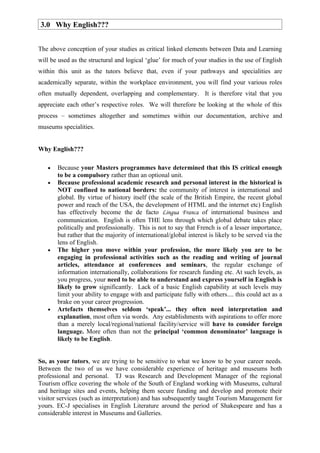 3.0 Why English???


The above conception of your studies as critical linked elements between Data and Learning
will be used as the structural and logical ‘glue’ for much of your studies in the use of English
within this unit as the tutors believe that, even if your pathways and specialities are
academically separate, within the workplace environment, you will find your various roles
often mutually dependent, overlapping and complementary. It is therefore vital that you
appreciate each other’s respective roles. We will therefore be looking at the whole of this
process – sometimes altogether and sometimes within our documentation, archive and
museums specialities.


Why English???

   •   Because your Masters programmes have determined that this IS critical enough
       to be a compulsory rather than an optional unit.
   •   Because professional academic research and personal interest in the historical is
       NOT confined to national borders: the community of interest is international and
       global. By virtue of history itself (the scale of the British Empire, the recent global
       power and reach of the USA, the development of HTML and the internet etc) English
       has effectively become the de facto Lingua Franca of international business and
       communication. English is often THE lens through which global debate takes place
       politically and professionally. This is not to say that French is of a lesser importance,
       but rather that the majority of international/global interest is likely to be served via the
       lens of English.
   •   The higher you move within your profession, the more likely you are to be
       engaging in professional activities such as the reading and writing of journal
       articles, attendance at conferences and seminars, the regular exchange of
       information internationally, collaborations for research funding etc. At such levels, as
       you progress, your need to be able to understand and express yourself in English is
       likely to grow significantly. Lack of a basic English capability at such levels may
       limit your ability to engage with and participate fully with others.... this could act as a
       brake on your career progression.
   •   Artefacts themselves seldom ‘speak’... they often need interpretation and
       explanation, most often via words. Any establishments with aspirations to offer more
       than a merely local/regional/national facility/service will have to consider foreign
       language. More often than not the principal ‘common denominator’ language is
       likely to be English.


So, as your tutors, we are trying to be sensitive to what we know to be your career needs.
Between the two of us we have considerable experience of heritage and museums both
professional and personal. TJ was Research and Development Manager of the regional
Tourism office covering the whole of the South of England working with Museums, cultural
and heritage sites and events, helping them secure funding and develop and promote their
visitor services (such as interpretation) and has subsequently taught Tourism Management for
yours. EC-J specialises in English Literature around the period of Shakespeare and has a
considerable interest in Museums and Galleries.
 