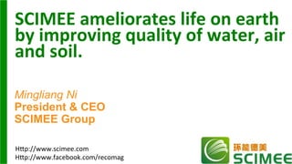 SCIMEE	
  ameliorates	
  life	
  on	
  earth	
  
by	
  improving	
  quality	
  of	
  water,	
  air	
  
and	
  soil.	
  	
  
Mingliang Ni
President & CEO
SCIMEE Group
H"p://www.facebook.com/recomag	
  
H"p://www.scimee.com	
  
 