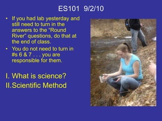 ES101 9/2/10
• If you had lab yesterday and
still need to turn in the
answers to the “Round
River” questions, do that at
the end of class.
• You do not need to turn in
#s 6 & 7 . . . you are
responsible for them.
I. What is science?
II.Scientific Method
 