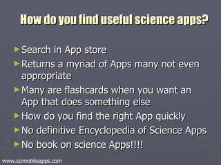 How do you find useful science apps? Search in App store Returns a myriad of Apps many not even appropriate Many are flashcards when you want an App that does something else How do you find the right App quickly No definitive Encyclopedia of Science Apps No book on science Apps!!!! www.scimobileapps.com 