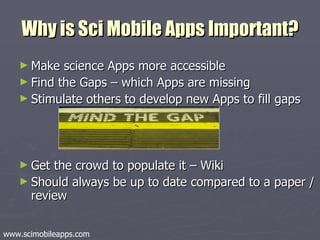 Why is Sci Mobile Apps Important? Make science Apps more accessible Find the Gaps – which Apps are missing Stimulate others to develop new Apps to fill gaps Get the crowd to populate it – Wiki Should always be up to date compared to a paper / review www.scimobileapps.com 