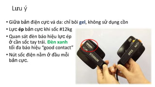 Lưu ý
• Giữa bản điện cực và da: chỉ bôi gel, không sử dụng cồn
• Lực ép bản cực khi sốc #12kg
• Quan sát đèn báo hiệu lực ép
ở cần sốc tay trái. Đèn xanh
tối đa báo hiệu “good contact”
• Nút sốc điện nằm ở đầu mỗi
bản cực.
 