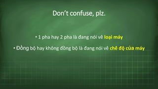 Don’t confuse, plz.
• 1 pha hay 2 pha là đang nói về loại máy
• Đồng bộ hay không đồng bộ là đang nói về chế độ của máy
 