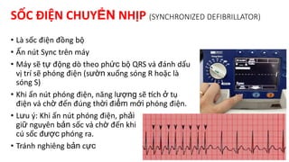SỐC ĐIỆN CHUYỂN NHỊP (SYNCHRONIZED DEFIBRILLATOR)
• Là sốc điện đồng bộ
• Ấn nút Sync trên máy
• Máy sẽ tự động dò theo phức bộ QRS và đánh dấu
vị trí sẽ phóng điện (sườn xuống sóng R hoặc là
sóng S)
• Khi ấn nút phóng điện, năng lượng sẽ tích ở tụ
điện và chờ đến đúng thời điểm mới phóng điện.
• Lưu ý: Khi ấn nút phóng điện, phải
giữ nguyên bản sốc và chờ đến khi
cú sốc được phóng ra.
• Tránh nghiêng bản cực
 