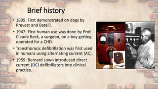 Brief history
• 1899: First demonstrated on dogs by
Prevost and Batelli.
• 1947: First human use was done by Prof.
Claude Beck, a surgeon, on a boy getting
operated for a CHD.
• Transthoracic defibrillation was first used
in humans using alternating current (AC).
• 1959: Bernard Lown introduced direct
current (DC) defibrillators into clinical
practice.
 