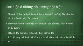 Sốc điện ở những đối tượng đặc biệt
• Phụ nữ có thai: hoàn toàn an toàn, không ảnh hưởng đến nhịp tim
và các vấn đề khác của thai nhi
• BN có cấy Pacemaker hoặc ICD: an toàn, đặt bản cực cách máy tối
thiểu 12cm.
• BN ngộ độc Digitalis: chống chỉ định tương đối.
Trừ phi rung thất hoặc VT vô mạch  Sốc điện, Lidocain, điều chỉnh
K+
 
