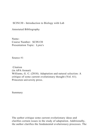 SCIN130 - Introduction to Biology with Lab
Annotated Bibliography
Name:
Course Number: SCIN130
Presentation Topic: Lynx's
Source #1
Citation
(in APA format)
Williams, G. C. (2018). Adaptation and natural selection: A
critique of some current evolutionary thought (Vol. 61).
Princeton university press.
Summary
The author critique some current evolutionary ideas and
clarifies certain issues in the study of adaptation. Additionally,
the author clarifies the fundamental evolutionary processes. The
 