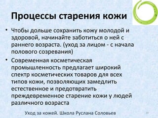 Процессы старения кожи
• Молодая, здоровая кожа упруга и хорошо
увлажнена, образование новых клеток
происходит в ней каждые 28 дней.
• С возрастом обменные процессы замедляются,
что и вызывает естественное биологическое
старение кожи.
10Уход за кожей. Школа Руслана Соловьев
 