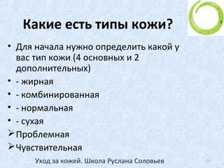 Процессы старения кожи
• Полностью избежать естественного старения
кожи невозможно, также как и старения всего
организма, хотя этот процесс можно
замедлить.
• Для того, чтобы эффективно противостоять
биологическому процессу старения, коже
необходимо полноценно выполнять свои
основные функции: питание, увлажнение,
самообновление, дыхание и защиту.
11Уход за кожей. Школа Руслана Соловьев
 
