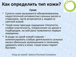 Процессы старения кожи
• Чтобы дольше сохранить кожу молодой и
здоровой, начинайте заботиться о ней с
раннего возраста.
• Вопрос: с какого возраста нужно начинать
уход за лицом?
• Ответ - с начала полового созревания!
12Уход за кожей. Школа Руслана Соловьев
 