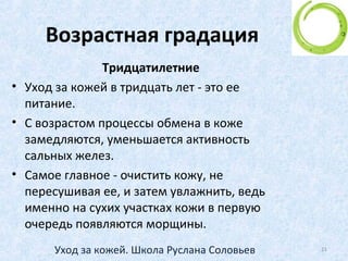 Сезонный уход за кожей
• Уход за кожей должен зависеть от времени года:
• В зимнее время кожа более тонкая, подвержена
иссушающему действию мороза и центрального
отопления. Она легко раздражима и чувствительна.
• В летнее время кожа теряет меньше влаги,
становится более плотной. Нуждается в защите от
ультрафиолетовых лучей.
21Уход за кожей. Школа Руслана Соловьев
 