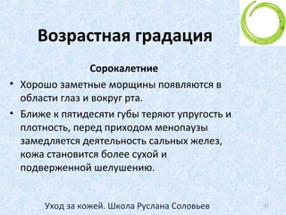 Ежедневный уход
• Каждодневное постоянство и последовательность в
сочетании с периодическими специальными
процедурами - самое главное в уходе за кожей.
• Также важно при выборе системы ухода за кожей
учесть все факторы - и тип кожи, и ее возраст, и
время года, и индивидуальные особенности Вашего
организма.
22Уход за кожей. Школа Руслана Соловьев
 