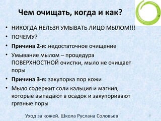 Возрастная градация
Пятидесятилетние и старше
• Наступило время, когда возраст неумолимо
начинает отражаться на коже лица.
• Коллаген и эластин постепенно исчезают, морщины
становятся все глубже, а кожа - все суше.
• Выделение ряда гормонов во время менопаузы
замедляется, следовательно ослабевают процессы
регенерации
27Уход за кожей. Школа Руслана Соловьев
 