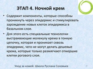 ЭТАП 3. Дневной крем
• 1. Увлажнение
• Кожа постоянно нуждается в увлажнении
• От недостатка влаги кожа раньше стареет
• Задача – удержать влагу, которая уже есть в коже
(например, с помощью гиалуроновой кислоты)
• 2.Защита
• От ветра, мороза, перепада температур
• От солнца (SPF)
38Уход за кожей. Школа Руслана Соловьев
 