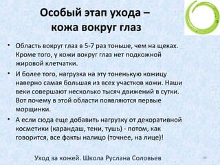 ЭТАП 4. Ночной крем
• Основной уход кожа получает именно ночью!
• Почему?
• Потому что ночью кожа защищена от перепадов
температуры, от ветра, солнца и др. факторов.
• Потому что кожа находится в тепле, согрета и
расслаблена
• И это – наиболее благоприятное время для
питательного ночного крема.
40Уход за кожей. Школа Руслана Соловьев
 