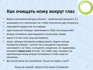 Особый этап ухода –
кожа вокруг глаз
• Еще раз напоминание - Ни в коем
случае не умываться мылом!!!
• Особенно это касается кожи вокруг
глаз!
• Для этого есть СПЕЦИАЛЬНЫЕ средства
для снятия макияжа. Они разработаны
специально для области вокруг глаз.
43Уход за кожей. Школа Руслана Соловьев
 