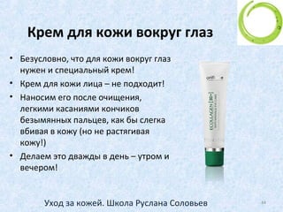 Особый этап ухода –
кожа вокруг глаз
• Область вокруг глаз в 5-7 раз тоньше, чем на щеках. Кроме
того, у кожи вокруг глаз нет подкожной жировой клетчатки.
• И более того, нагрузка на эту тоненькую кожицу наверно
самая большая из всех участков кожи. Наши веки совершают
несколько тысяч движений в сутки. Вот почему в этой
области появляются первые морщинки.
• А если сюда еще добавить нагрузку от декоративной
косметики (карандаш, тени, тушь) - потом, как говорится, все
факты налицо (точнее, на лице)!
44Уход за кожей. Школа Руслана Соловьев
 