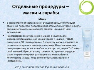 Особый этап ухода –
кожа вокруг глаз
• Поэтому есть табу: косметику вокруг глаз нельзя
смывать ничем, кроме как жидкостью, специально
для этого предназначенной (и одобренной
офтальмологами! - ведь в нескольких миллиметрах
- глазное яблоко!)
• Упаси боже смывать тушь мылом!
• И даже средства, которые предназначены для
лица - для глаз не годятся!
45Уход за кожей. Школа Руслана Соловьев
 