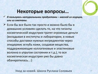 Как очищать кожу вокруг глаз
• берете косметический диск (знаете - такой ватный
кружочек  )
• разрезаете его напополам так, чтобы получились два
полукруга,
• смачиваете жидкостью по очереди.
• один влажный полукруг приклеиваете ПОД глаз
(закрытый!)
• вторую половинку прикладываете на ресницы сверху.
• ждете 2-3 мин пока тушь растворится.
• затем, грязную половинку выбрасываете, берете чистую
половинку (новую) - нижняя так и находится под веком,
смачиваете и ее тоже, и аккуратно, медленно, не
надавливая, снимаете сверху вниз остатки. Так чтобы
тушь попадала на приклеенную внизу вторую
половинку и чтобы лицо не пачкалось.
• До чистой ватки это повторяете. Только не тереть глаз!!!
47Уход за кожей. Школа Руслана Соловьев
 
