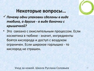 Отдельные процедуры –
маски и скрабы
Маски
• В зависимости от состава маски очищают кожу, стимулируют
обменные процессы, поддерживают оптимальный уровень
влаги, регулируют выделение сального секрета, насыщают
кожу витаминами.
• Применение: для сухой кожи: 1-2 раза в неделю, для
жирной/комбинированной кожи 2-3 раза в неделю, ПОСЛЕ
очищения и ДО тонизирования. Процедуру маски проводите
не позже чем за три часа до выхода на улицу. Нанесите маску
на очищенную кожу, исключая область вокруг глаз, через 7-10
минут смойте водой, используя специальную губку. Протрите
кожу тоником. Во время процедуры маски не рекомендуется
разговаривать или улыбаться. Мимические мышцы лица
должны быть расслаблены и неподвижны.
50Уход за кожей. Школа Руслана Соловьев
 