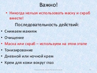 Важно!
• Никогда нельзя использовать маску и скраб
вместе!
Уход за кожей. Школа Руслана Соловьев 52
• Снимаем макияж
• Очищение
• Маска или скраб – используем на этом этапе
• Тонизирование
• Дневной или ночной крем
• Крем для кожи вокруг глаз
Последовательность действий:
 