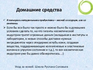 Домашние средства
 Я пользуюсь натуральными продуктами – маской из огурцов, или из
сметаны.
 Если бы все было так просто и можно было бы в домашних
условиях сделать то, на что гиганты косметической
индустрии тратят огромные деньги (вкладывая в институты и
лаборатории, в новые способы доставки нужных
ингредиентов через эпидермис вглубь кожи, создавая
вещества, поддерживающие коллагеновые и эластиновые
волокна в упругом состоянии и т.д.), то вся косметическая
индустрия уже бы давно обанкротилась...:)
55Уход за кожей. Школа Руслана Соловьев
 