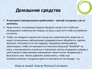 Домашние средства
 Я пользуюсь натуральными продуктами – маской из огурцов, или из
сметаны.
 Надо понять, что природа создала продукты не для того чтобы мы
накладывали клубнику или огурцы на лицо, а для того чтобы употреблять
их внутрь.
 Чтобы эти продукты приносили пользу как косметические средства, их
надо в специальных лабораториях предварительно обработать: сделать
вытяжки, экстракты (а не все подряд), придумать молекулярную
композицию, чтобы эта молекула не ложилась большой "блямбой" на
кожу, а выстраивалась в цепочку и проникала сквозь эпидермис в дерму и
уже изнутри стимулировала зарождение новых клеток эпидермиса в
базальном слое. Нужно добавить компоненты, чтобы при
соприкосновении с воздухом крем не окислялся от кислорода - т.д.
56Уход за кожей. Школа Руслана Соловьев
 
