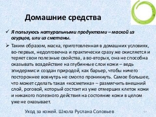 Домашние средства
 Я пользуюсь натуральными продуктами – маской из
огурцов, или из сметаны.
 Таким образом, маска, приготовленная в домашних условиях,
во-первых, недолговечна и практически сразу же окисляется и
теряет свои полезные свойства, а во-вторых, она не способна
оказывать воздействие на глубинные слои кожи – ведь
эпидермис и создан природой, как барьер, чтобы ничего
постороннее вовнутрь не смогло проникнуть. Самое большее,
что может сделать такая «косметика» – размягчить внешний
слой, роговой, который состоит из уже отмерших клеток кожи
и никакого полезного действия на состояние кожи в целом
уже не оказывает.
57Уход за кожей. Школа Руслана Соловьев
 