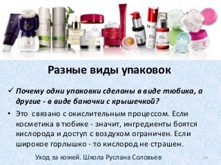 Разные виды упаковок
 Почему одни упаковки сделаны в виде тюбика, а
другие - в виде баночки с крышечкой?
• Это связано с окислительным процессом. Если
косметика в тюбике - значит, ингредиенты боятся
кислорода и доступ с воздухом ограничен. Если
широкое горлышко - то кислород не страшен.
62Уход за кожей. Школа Руслана Соловьев
 
