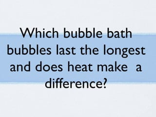 Which bubble bath
bubbles last the longest
and does heat make a
      difference?
 