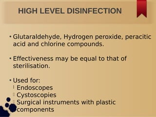 HIGH LEVEL DISINFECTION
• Glutaraldehyde, Hydrogen peroxide, peracitic
acid and chlorine compounds.
• Effectiveness may be equal to that of
sterilisation.
• Used for:
l Endoscopes
l Cystoscopies
l Surgical instruments with plastic
components
 