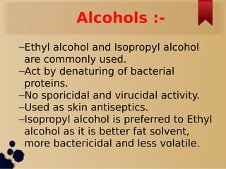 Alcohols :-
–Ethyl alcohol and Isopropyl alcohol
are commonly used.
–Act by denaturing of bacterial
proteins.
–No sporicidal and virucidal activity.
–Used as skin antiseptics.
–Isopropyl alcohol is preferred to Ethyl
alcohol as it is better fat solvent,
more bactericidal and less volatile.
 
