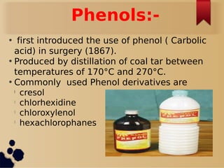 Phenols:-
• first introduced the use of phenol ( Carbolic
acid) in surgery (1867).
• Produced by distillation of coal tar between
temperatures of 170°C and 270°C.
• Commonly used Phenol derivatives are
l
cresol
l
chlorhexidine
l
chloroxylenol
l
hexachlorophanes
 